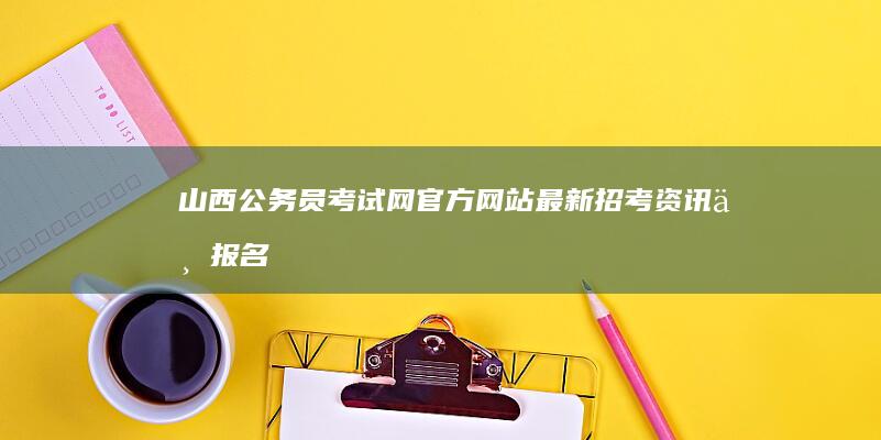 山西公务员考试网官方网站：最新招考资讯与报名指南